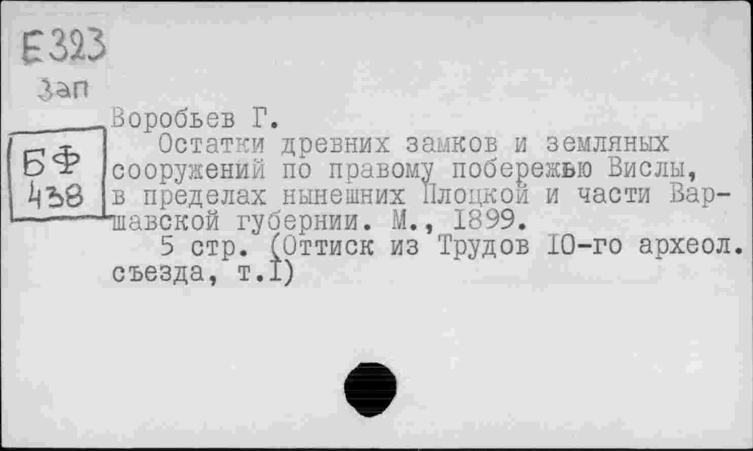 ﻿_____Воробьев Г.
т Остатки древних замков и земляных b*? сооружений по правому побережью Вислы, в пределах нынешних Плоцкои и части Вар-—-~~плавской губернии. М., 1899.
5 стр. (Оттиск из Трудов 10-го археол. съезда, т.1)